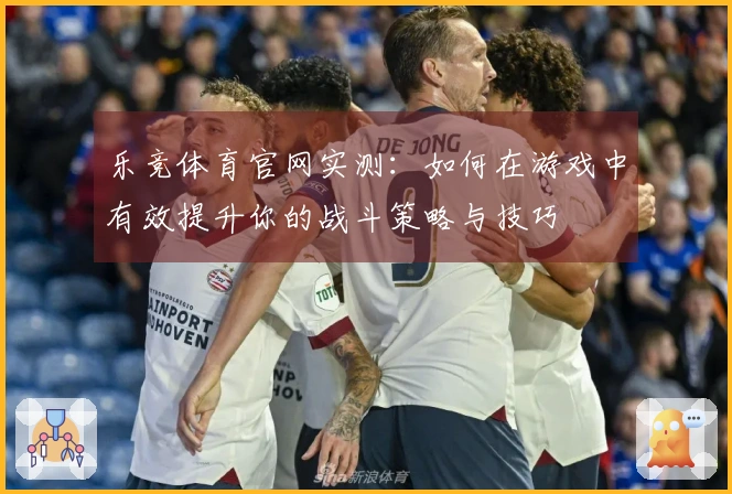 乐竞体育官网实测：如何在游戏中有效提升你的战斗策略与技巧
