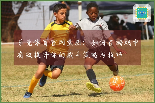 乐竞体育官网实测：如何在游戏中有效提升你的战斗策略与技巧