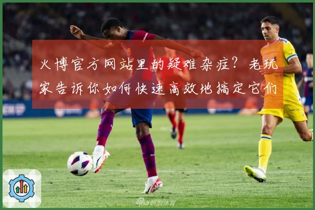火博官方网站里的疑难杂症？老玩家告诉你如何快速高效地搞定它们
