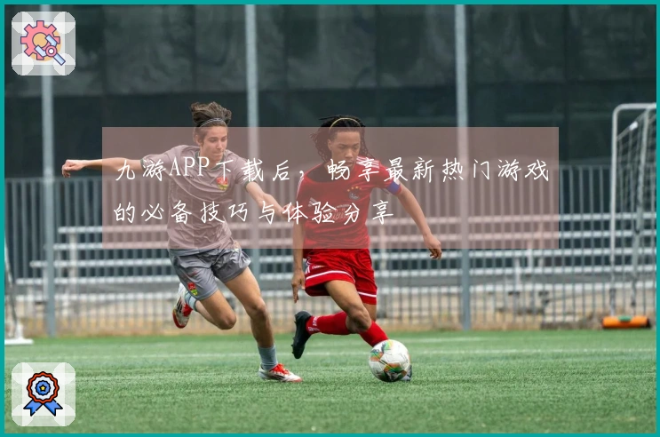 九游APP下载后，畅享最新热门游戏的必备技巧与体验分享