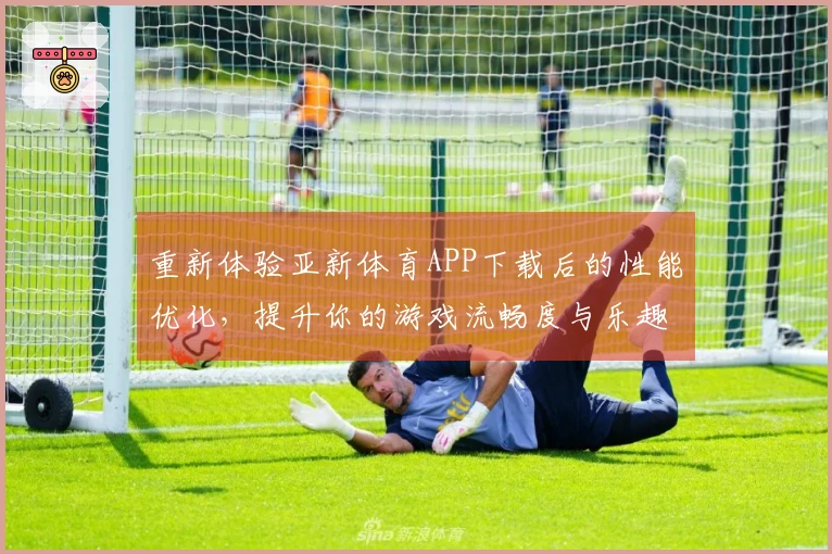 重新体验亚新体育APP下载后的性能优化，提升你的游戏流畅度与乐趣