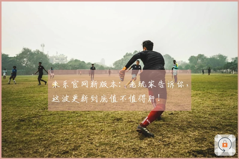 米乐官网新版本：老玩家告诉你，这波更新到底值不值得肝！