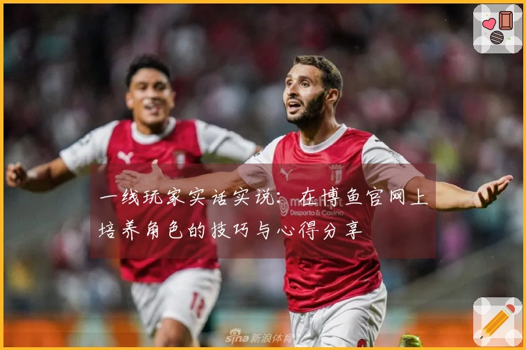 一线玩家实话实说：在博鱼官网上培养角色的技巧与心得分享