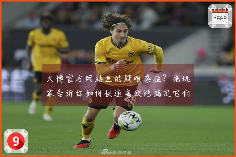 火博官方网站里的疑难杂症？老玩家告诉你如何快速高效地搞定它们